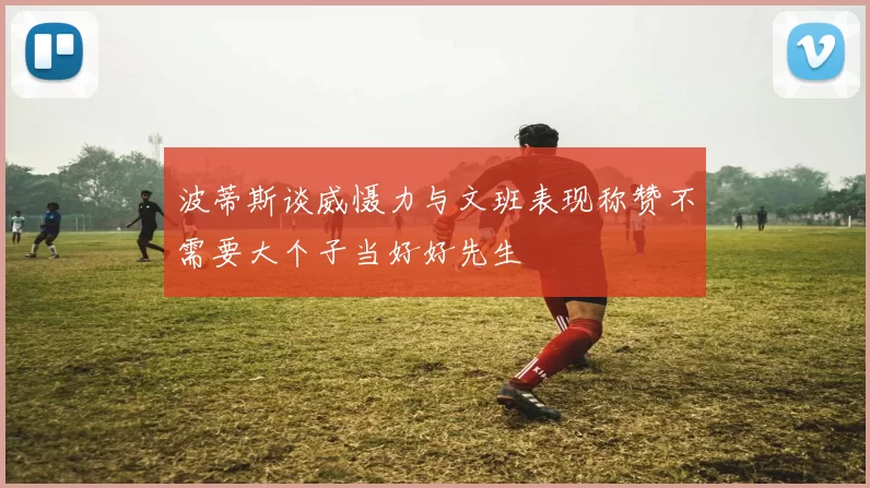 波蒂斯谈威慑力与文班表现称赞不需要大个子当好好先生